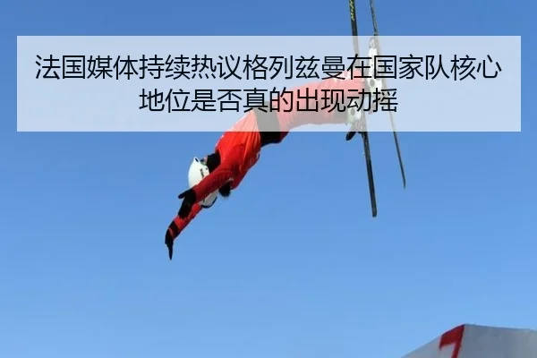 法国媒体持续热议格列兹曼在国家队核心地位是否真的出现动摇