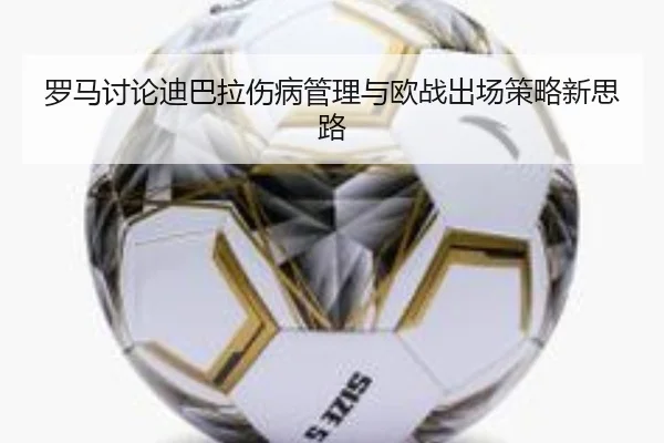 罗马讨论迪巴拉伤病管理与欧战出场策略新思路