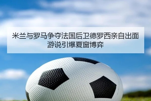 米兰与罗马争夺法国后卫德罗西亲自出面游说引爆夏窗博弈