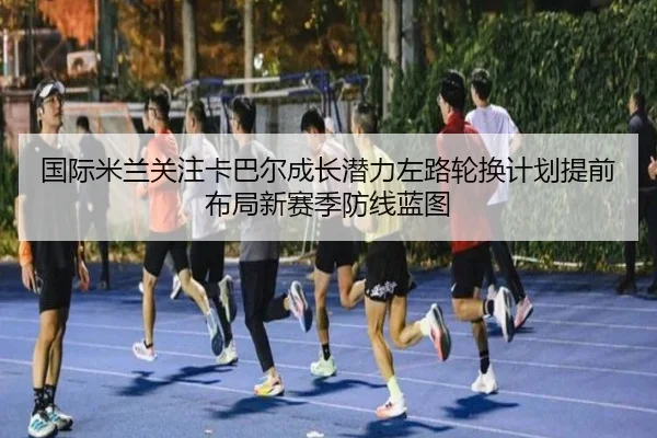 国际米兰关注卡巴尔成长潜力左路轮换计划提前布局新赛季防线蓝图